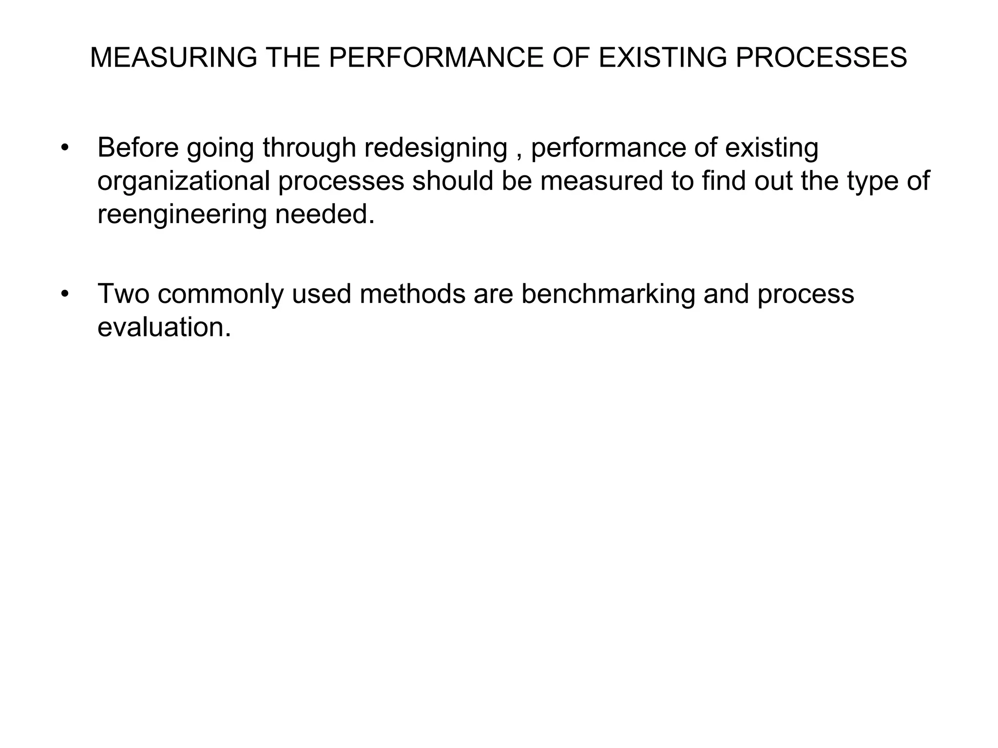 MEASURING THE PERFORMANCE OF EXISTING PROCESSES 
• Before going through redesigning , performance of existing 
organizational processes should be measured to find out the type of 
reengineering needed. 
• Two commonly used methods are benchmarking and process 
evaluation. 
 