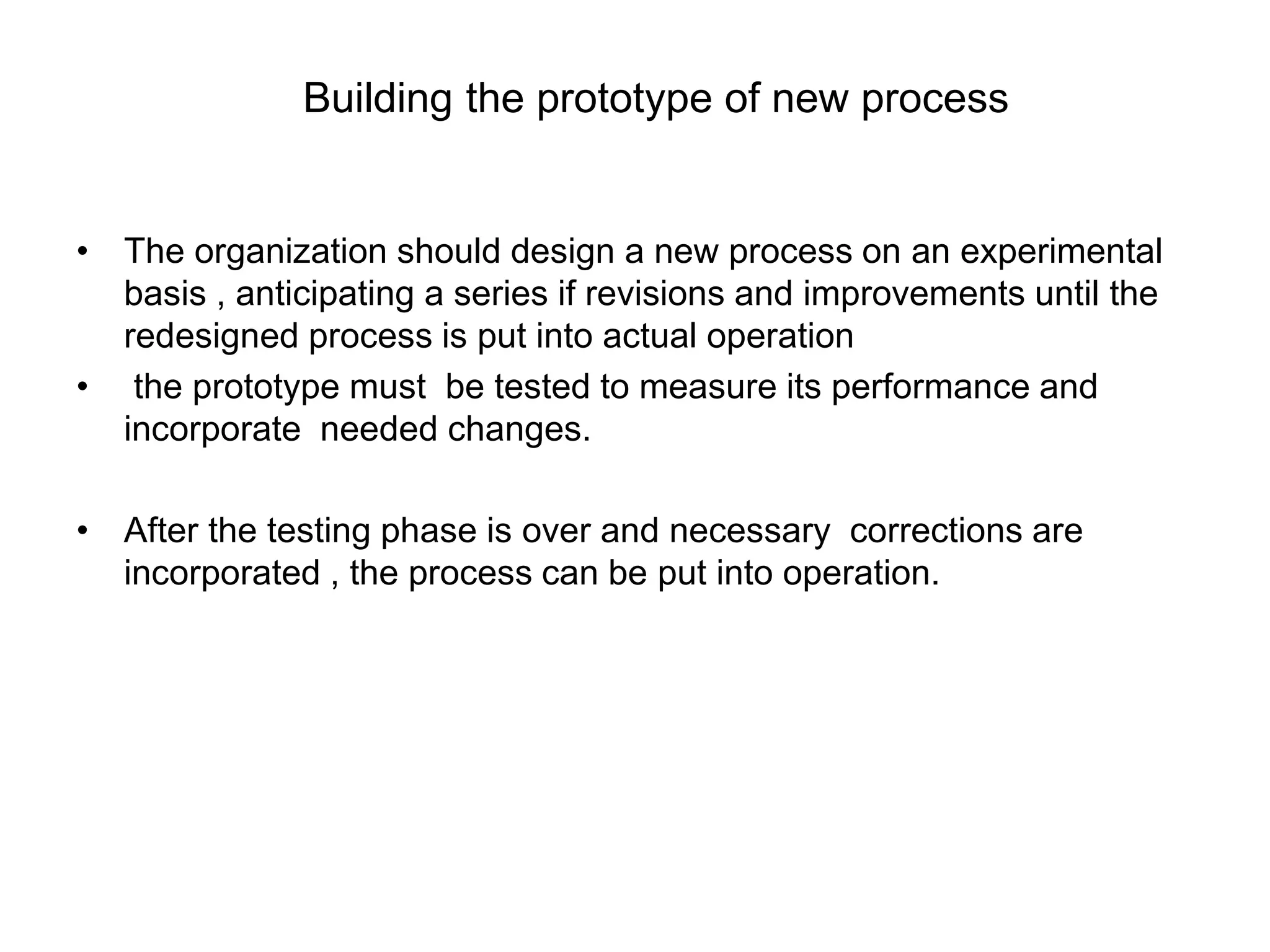 Building the prototype of new process 
• The organization should design a new process on an experimental 
basis , anticipating a series if revisions and improvements until the 
redesigned process is put into actual operation 
• the prototype must be tested to measure its performance and 
incorporate needed changes. 
• After the testing phase is over and necessary corrections are 
incorporated , the process can be put into operation. 
