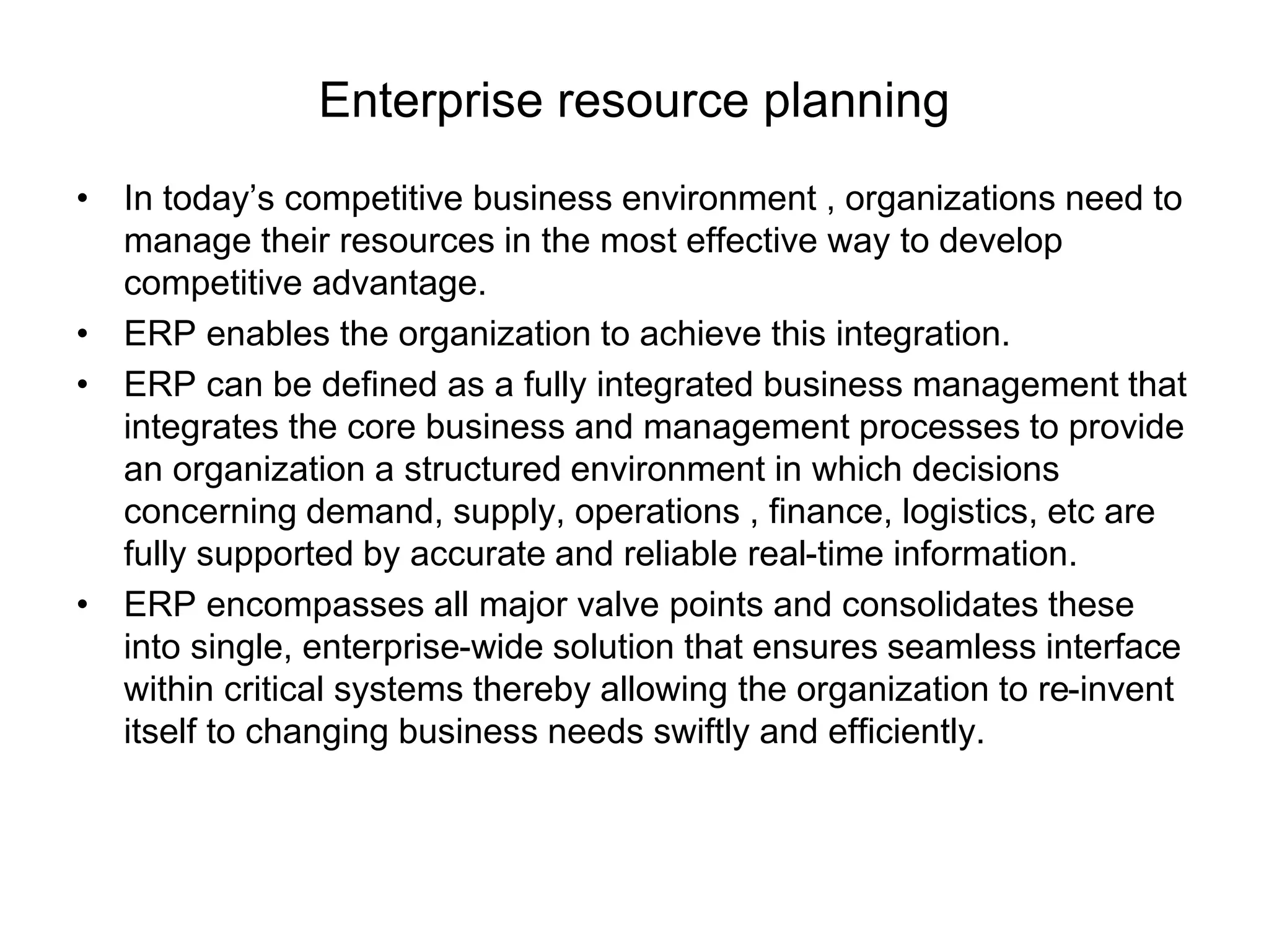 Enterprise resource planning 
• In today’s competitive business environment , organizations need to 
manage their resources in the most effective way to develop 
competitive advantage. 
• ERP enables the organization to achieve this integration. 
• ERP can be defined as a fully integrated business management that 
integrates the core business and management processes to provide 
an organization a structured environment in which decisions 
concerning demand, supply, operations , finance, logistics, etc are 
fully supported by accurate and reliable real-time information. 
• ERP encompasses all major valve points and consolidates these 
into single, enterprise-wide solution that ensures seamless interface 
within critical systems thereby allowing the organization to re-invent 
itself to changing business needs swiftly and efficiently. 
 