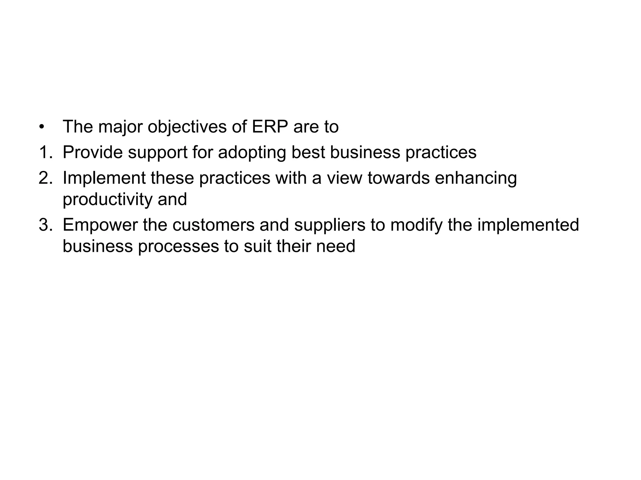 • The major objectives of ERP are to 
1. Provide support for adopting best business practices 
2. Implement these practices with a view towards enhancing 
productivity and 
3. Empower the customers and suppliers to modify the implemented 
business processes to suit their need 
 