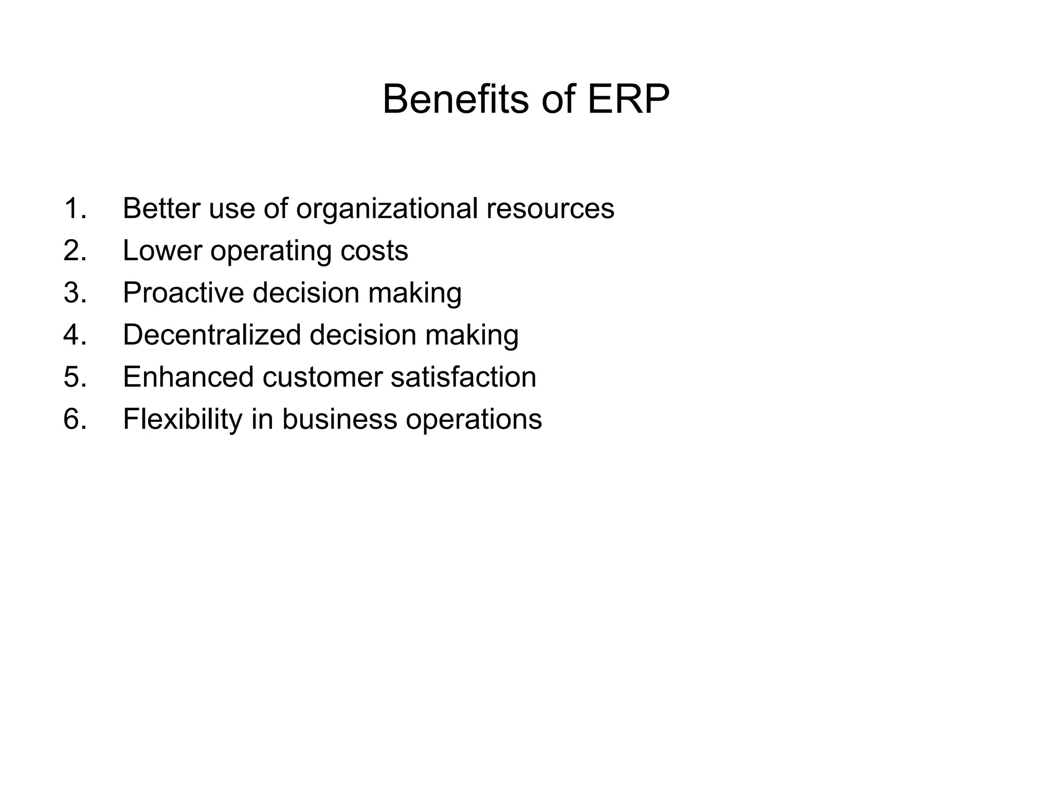 Benefits of ERP 
1. Better use of organizational resources 
2. Lower operating costs 
3. Proactive decision making 
4. Decentralized decision making 
5. Enhanced customer satisfaction 
6. Flexibility in business operations 
 
