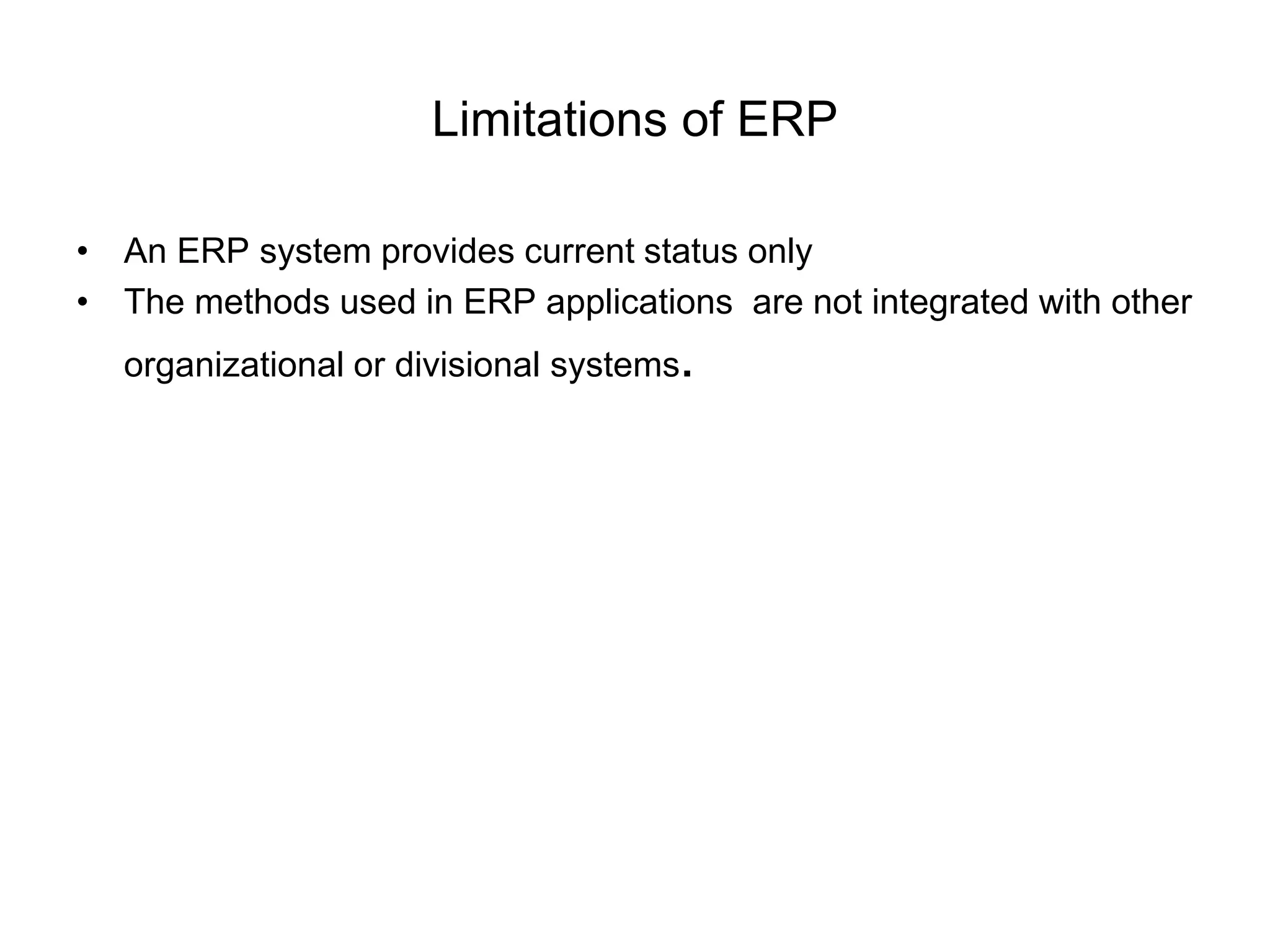 Limitations of ERP 
• An ERP system provides current status only 
• The methods used in ERP applications are not integrated with other 
organizational or divisional systems. 
 