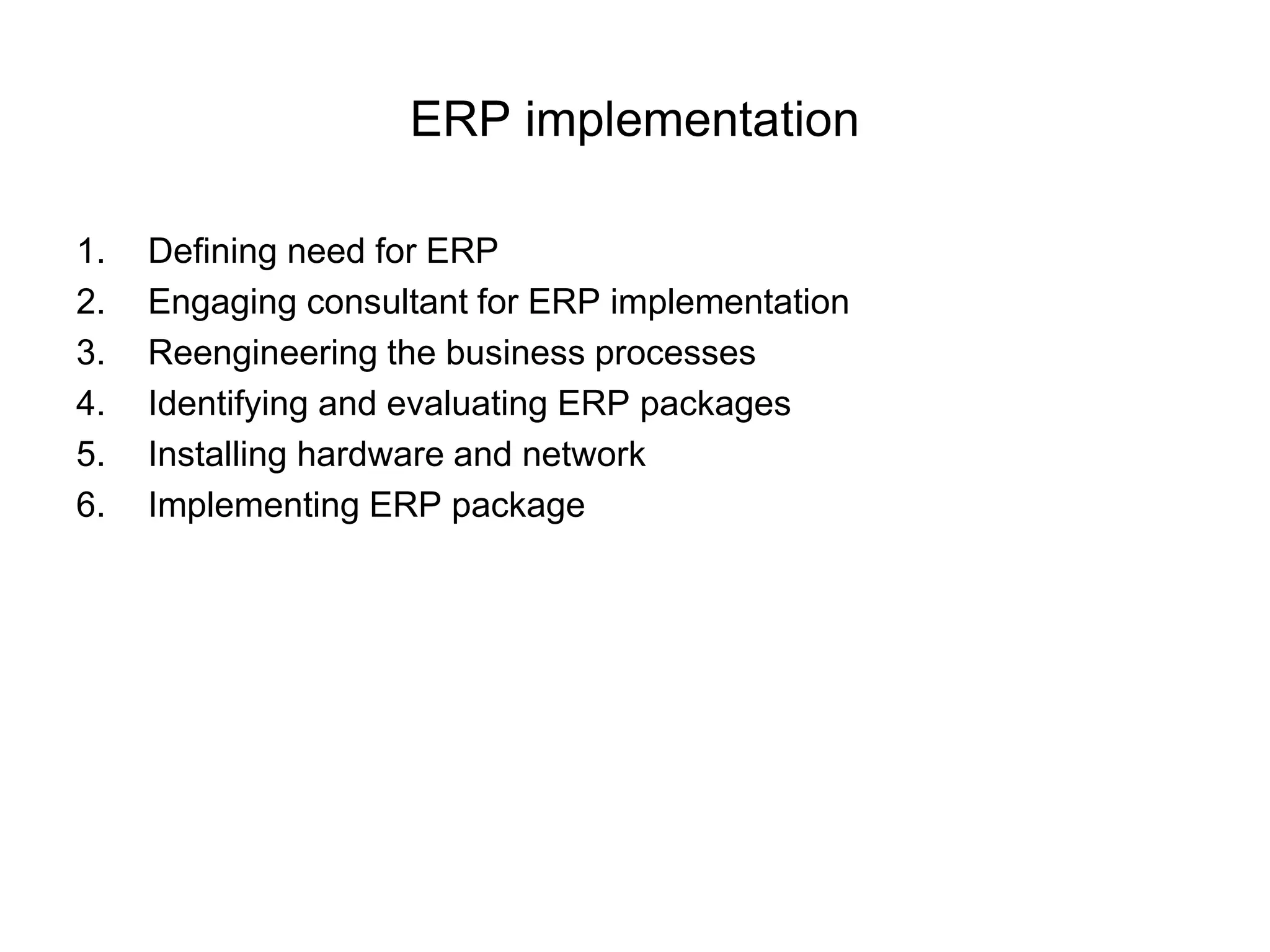 ERP implementation 
1. Defining need for ERP 
2. Engaging consultant for ERP implementation 
3. Reengineering the business processes 
4. Identifying and evaluating ERP packages 
5. Installing hardware and network 
6. Implementing ERP package 
 