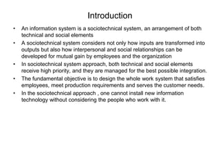 Introduction 
• An information system is a sociotechnical system, an arrangement of both 
technical and social elements 
• A sociotechnical system considers not only how inputs are transformed into 
outputs but also how interpersonal and social relationships can be 
developed for mutual gain by employees and the organization 
• In sociotechnical system approach, both technical and social elements 
receive high priority, and they are managed for the best possible integration. 
• The fundamental objective is to design the whole work system that satisfies 
employees, meet production requirements and serves the customer needs. 
• In the sociotechnical approach , one cannot install new information 
technology without considering the people who work with it. 
 