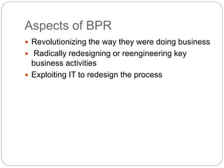 Aspects of BPR
 Revolutionizing the way they were doing business
 Radically redesigning or reengineering key
business activities
 Exploiting IT to redesign the process
 