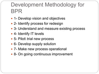 Development Methodology for
BPR
 1- Develop vision and objectives
 2- Identify process for redesign
 3- Understand and measure existing process
 4- Identify IT levels
 5- Pilot trial new process
 6- Develop supply solution
 7- Make new process operational
 8- On going continuous improvement
 