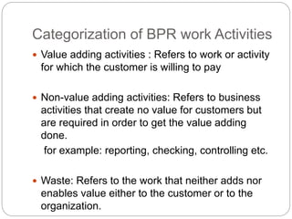 Categorization of BPR work Activities
 Value adding activities : Refers to work or activity
for which the customer is willing to pay
 Non-value adding activities: Refers to business
activities that create no value for customers but
are required in order to get the value adding
done.
for example: reporting, checking, controlling etc.
 Waste: Refers to the work that neither adds nor
enables value either to the customer or to the
organization.
 
