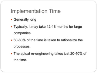 Implementation Time
 Generally long
 Typically, it may take 12-18 months for large
companies
 60-80% of the time is taken to rationalize the
processes.
 The actual re-engineering takes just 20-40% of
the time.
 