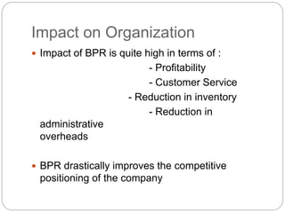 Impact on Organization
 Impact of BPR is quite high in terms of :
- Profitability
- Customer Service
- Reduction in inventory
- Reduction in
administrative
overheads
 BPR drastically improves the competitive
positioning of the company
 