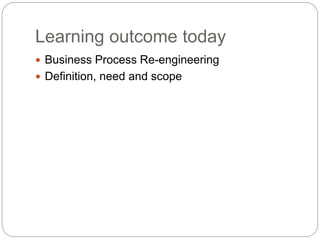 Learning outcome today
 Business Process Re-engineering
 Definition, need and scope
 