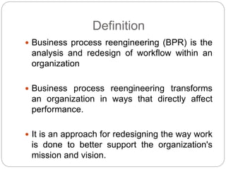 Definition
 Business process reengineering (BPR) is the
analysis and redesign of workflow within an
organization
 Business process reengineering transforms
an organization in ways that directly affect
performance.
 It is an approach for redesigning the way work
is done to better support the organization's
mission and vision.
 
