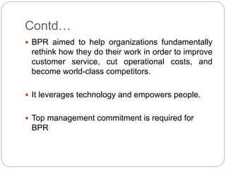 Contd…
 BPR aimed to help organizations fundamentally
rethink how they do their work in order to improve
customer service, cut operational costs, and
become world-class competitors.
 It leverages technology and empowers people.
 Top management commitment is required for
BPR
 