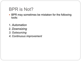 BPR is Not?
 BPR may sometimes be mistaken for the following
tools:
1. Automation
2. Downsizing
3. Outsourcing
4. Continuous improvement
 