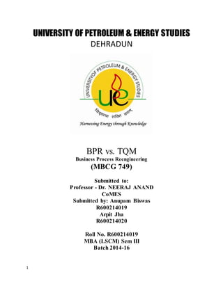 1
UNIVERSITY OF PETROLEUM & ENERGY STUDIES
DEHRADUN
BPR vs. TQM
Business Process Reengineering
(MBCG 749)
Submitted to:
Professor - Dr. NEERAJ ANAND
CoMES
Submitted by: Anupam Biswas
R600214019
Arpit Jha
R600214020
Roll No. R600214019
MBA (LSCM) Sem III
Batch 2014-16
 