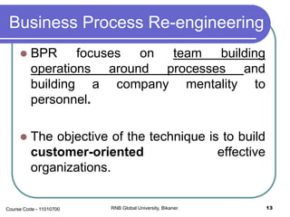 Business Process Re-engineering
 BPR focuses on team building
operations around processes and
building a company mentality to
personnel.
 The objective of the technique is to build
customer-oriented effective
organizations.
RNB Global University, Bikaner. 13Course Code - 11010700
 