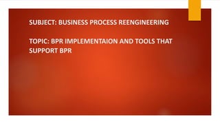 SUBJECT: BUSINESS PROCESS REENGINEERING
TOPIC: BPR IMPLEMENTAION AND TOOLS THAT
SUPPORT BPR
 