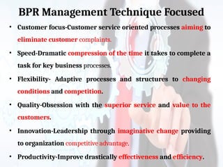 BPR Management Technique Focused
• Customer focus-Customer service oriented processes aiming to
eliminate customer complaints.
• Speed-Dramatic compression of the time it takes to complete a
task for key business processes.
• Flexibility- Adaptive processes and structures to changing
conditions and competition.
• Quality-Obsession with the superior service and value to the
customers.
• Innovation-Leadership through imaginative change providing
to organization competitive advantage.
• Productivity-Improve drastically effectiveness and efficiency.
 