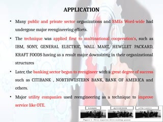 APPLICATION
• Many public and private sector organizations and SMEs Word-wide had
undergone major reengineering efforts.
• The technique was applied first to multinational cooperation's, such as
IBM, SONY, GENERAL ELECTRIC, WALL MART, HEWLLET PACKARD,
KRAFT FOODS having as a result major downsizing in their organizational
structures
• Later, the banking sector began to reengineer with a great degree of success
such as CITIBANK , NORTHWESTERN BANK, BANK OF AMERICA and
others.
• Major utility companies used reengineering as a technique to improve
service like OTE.
 