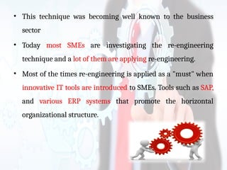 • This technique was becoming well known to the business
sector
• Today most SMEs are investigating the re-engineering
technique and a lot of them are applying re-engineering.
• Most of the times re-engineering is applied as a "must" when
innovative IT tools are introduced to SMEs. Tools such as SAP,
and various ERP systems that promote the horizontal
organizational structure.
 