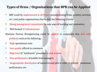 Types of firms / Organizations that BPR can be Applied
• BRP could by implemented to all firms (manufacturing firms, retailers, services,
etc.) and public organizations that satisfy the following criteria:
• Strong management commitment to new ways of working and innovation.
• Well formed IT infrastructure
Business Process Reengineering could be applied to companies that deal with
problems such as the following:
• High operational costs
• Low quality offered to customers
• High level of ''bottleneck" processes at pick seasons
• Poor performance of middle level managers
• Inappropriate distribution of resources and jobs in order to achieve maximum
performance, etc.
 