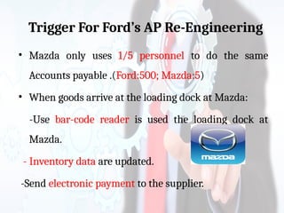Trigger For Ford’s AP Re-Engineering
• Mazda only uses 1/5 personnel to do the same
Accounts payable .(Ford:500; Mazda:5)
• When goods arrive at the loading dock at Mazda:
-Use bar-code reader is used the loading dock at
Mazda.
- Inventory data are updated.
-Send electronic payment to the supplier.
 