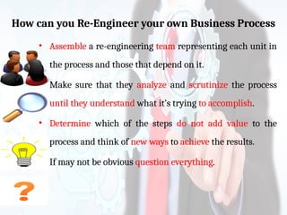 How can you Re-Engineer your own Business Process
• Assemble a re-engineering team representing each unit in
the process and those that depend on it.
• Make sure that they analyze and scrutinize the process
until they understand what it’s trying to accomplish.
• Determine which of the steps do not add value to the
process and think of new ways to achieve the results.
• If may not be obvious question everything.
 