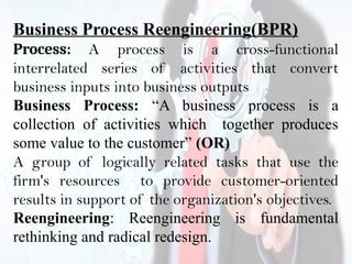 Business Process Reengineering(BPR)
Process: A process is a cross-functional
interrelated series of activities that convert
business inputs into business outputs
Business Process: “A business process is a
collection of activities which together produces
some value to the customer” (OR)
A group of logically related tasks that use the
firm's resources to provide customer-oriented
results in support of the organization's objectives.
Reengineering: Reengineering is fundamental
rethinking and radical redesign.
 