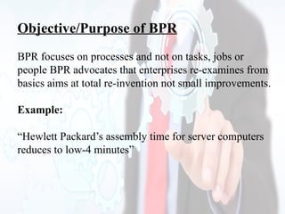 Objective/Purpose of BPR
BPR focuses on processes and not on tasks, jobs or
people BPR advocates that enterprises re-examines from
basics aims at total re-invention not small improvements.
Example:
“Hewlett Packard’s assembly time for server computers
reduces to low-4 minutes”
 