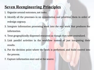 Seven Reengineering Principles
1. Organize around outcomes, not tasks.
2. Identify all the processes in an organization and prioritize them in order of
redesign urgency.
3. Integrate information processing work into the real work that produces the
information.
4. Treat geographically dispersed resources as though they were centralized.
5. Link parallel activities in the workflow instead of just integrating their
results.
6. Put the decision point where the work is performed, and build control into
the process.
7. Capture information once and at the source.
 