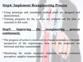 Step4: Implement Reengineering Process
• Using prototype and simulation method plans are designed and
demonstrated.
• Training programs for the workers are initiated and the plan is
executed in full scale
Step5: Improving the reengineering process
continuously
• The progress of action is measured on change acceptance in broader
perspective of the organisation, how well the employee are
informed and their commitments
• Monitoring the results measures employee attitude, customer
perception, supplier responsiveness etc.,
 