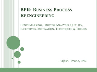 BPR: BUSINESS PROCESS
REENGINEERING
BENCHMARKING, PROCESS ANALYSIS, QUALITY,
INCENTIVES, MOTIVATION, TECHNIQUES & TRENDS
- Rajesh Timane, PhD
 