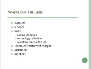 WHERE CAN IT BE USED?
 Products
 Services
 Costs
 Labour utilisation
 technology utilisation
 workflow time to do a job
 Revenue/Profit/Profit margin
 Customers
 Suppliers
 