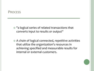 PROCESS
 "a logical series of related transactions that
converts input to results or output“
 A chain of logical connected, repetitive activities
that utilize the organization's resources in
achieving specified and measurable results for
internal or external customers.
 
