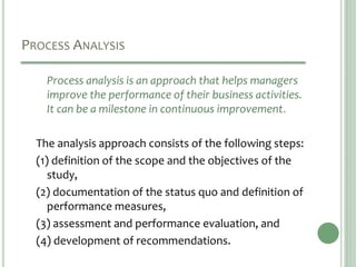 PROCESS ANALYSIS
Process analysis is an approach that helps managers
improve the performance of their business activities.
It can be a milestone in continuous improvement.
The analysis approach consists of the following steps:
(1) definition of the scope and the objectives of the
study,
(2) documentation of the status quo and definition of
performance measures,
(3) assessment and performance evaluation, and
(4) development of recommendations.
 