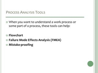 PROCESS ANALYSIS TOOLS
 When you want to understand a work process or
some part of a process, these tools can help:
 Flowchart
 Failure Mode Effects Analysis (FMEA)
 Mistake-proofing
 