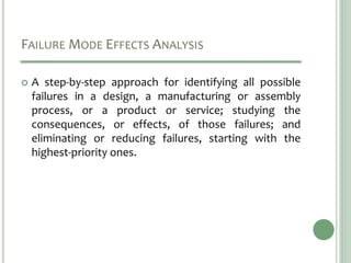 FAILURE MODE EFFECTS ANALYSIS
 A step-by-step approach for identifying all possible
failures in a design, a manufacturing or assembly
process, or a product or service; studying the
consequences, or effects, of those failures; and
eliminating or reducing failures, starting with the
highest-priority ones.
 