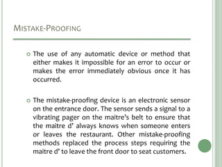 MISTAKE-PROOFING
 The use of any automatic device or method that
either makes it impossible for an error to occur or
makes the error immediately obvious once it has
occurred.
 The mistake-proofing device is an electronic sensor
on the entrance door. The sensor sends a signal to a
vibrating pager on the maitre’s belt to ensure that
the maitre d’ always knows when someone enters
or leaves the restaurant. Other mistake-proofing
methods replaced the process steps requiring the
maitre d’ to leave the front door to seat customers.
 