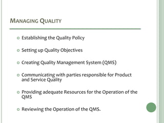 MANAGING QUALITY
 Establishing the Quality Policy
 Setting up Quality Objectives
 Creating Quality Management System (QMS)
 Communicating with parties responsible for Product
and Service Quality
 Providing adequate Resources for the Operation of the
QMS
 Reviewing the Operation of the QMS.
 