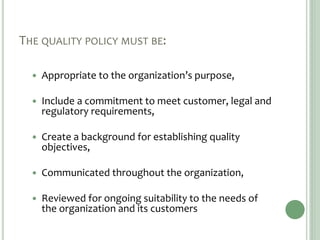 THE QUALITY POLICY MUST BE:
 Appropriate to the organization’s purpose,
 Include a commitment to meet customer, legal and
regulatory requirements,
 Create a background for establishing quality
objectives,
 Communicated throughout the organization,
 Reviewed for ongoing suitability to the needs of
the organization and its customers
 