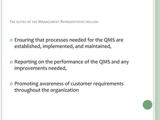 THE DUTIES OF THE MANAGEMENT REPRESENTATIVE INCLUDE:
 Ensuring that processes needed for the QMS are
established, implemented, and maintained,
 Reporting on the performance of the QMS and any
improvements needed,
 Promoting awareness of customer requirements
throughout the organization
 