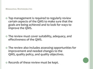 MANAGERIAL RESPONSIBILITIES
 Top management is required to regularly review
certain aspects of the QMS to make sure that the
goals are being achieved and to look for ways to
improve the QMS.
 The review must cover suitability, adequacy, and
effectiveness of the QMS.
 The review also includes assessing opportunities for
improvement and needed changes to the
QMS, quality policy, and quality objectives.
 Records of these review must be kept.
 