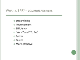 WHAT IS BPR? – COMMON ANSWERS
 Streamlining
 Improvement
 Efficiency
 “As Is” and “To Be”
 Better
 Faster
 More effective
 