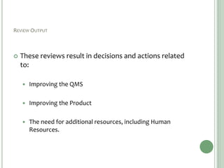 REVIEW OUTPUT
 These reviews result in decisions and actions related
to:
 Improving the QMS
 Improving the Product
 The need for additional resources, including Human
Resources.
 