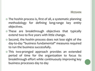 HOSHIN
 The hoshin process is, first of all, a systematic planning
methodology for defining long-range key entity
objectives.
 These are breakthrough objectives that typically
extend two to five years with little change.
 Second, the hoshin process does not lose sight of the
day-to-day "business fundamental" measures required
to run the business successfully.
 This two-pronged approach provides an extended
period of time for the organization to focus its
breakthrough effort while continuously improving key
business processes day to day
 