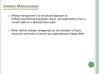  Change management is a structured approach to
shifting/transitioning individuals, teams, and organizations from a
current state to a desired future state.
 Kotler defines change management as the utilization of basic
structures and tools to control any organizational change effort.
CHANGE MANAGEMENT
 