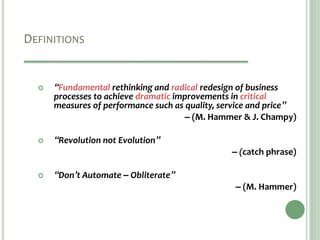 DEFINITIONS
 “Fundamental rethinking and radical redesign of business
processes to achieve dramatic improvements in critical
measures of performance such as quality, service and price”
– (M. Hammer & J. Champy)
 “Revolution not Evolution”
– (catch phrase)
 “Don’t Automate – Obliterate”
– (M. Hammer)
 