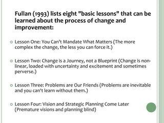 Fullan (1993) lists eight "basic lessons" that can be
learned about the process of change and
improvement:
 Lesson One: You Can't Mandate What Matters (The more
complex the change, the less you can force it.)
 Lesson Two: Change is a Journey, not a Blueprint (Change is non-
linear, loaded with uncertainty and excitement and sometimes
perverse.)
 Lesson Three: Problems are Our Friends (Problems are inevitable
and you can't learn without them.)
 Lesson Four: Vision and Strategic Planning Come Later
(Premature visions and planning blind)
 