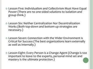  Lesson Five: Individualism and Collectivism Must Have Equal
Power (There are no one-sided solutions to isolation and
group think.)
 Lesson Six: Neither Centralization Nor Decentralization
Works (Both top-down and bottom-up strategies are
necessary.)
 Lesson Seven: Connection with the Wider Environment is
Critical for Success (The best organizations learn externally
as well as internally.)
 Lesson Eight: Every Person is a Change Agent (Change is too
important to leave to the experts, personal mind set and
mastery is the ultimate protection.)
 