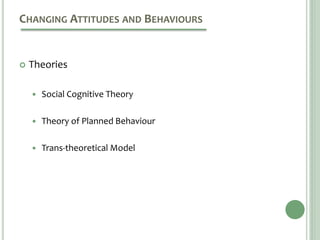 CHANGING ATTITUDES AND BEHAVIOURS
 Theories
 Social Cognitive Theory
 Theory of Planned Behaviour
 Trans-theoretical Model
 