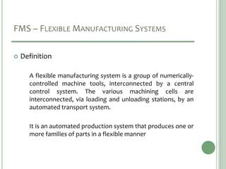 FMS – FLEXIBLE MANUFACTURING SYSTEMS
 Definition
A flexible manufacturing system is a group of numerically-
controlled machine tools, interconnected by a central
control system. The various machining cells are
interconnected, via loading and unloading stations, by an
automated transport system.
It is an automated production system that produces one or
more families of parts in a flexible manner
 